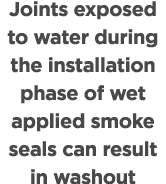 Joints exposed to water during the installation phase of wet applied smoke seals can result in washout